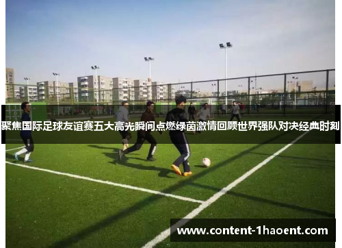 聚焦国际足球友谊赛五大高光瞬间点燃绿茵激情回顾世界强队对决经典时刻 聚焦国际足球友谊赛五大高光瞬间点燃绿茵激情回顾世界强队对决经典时刻
